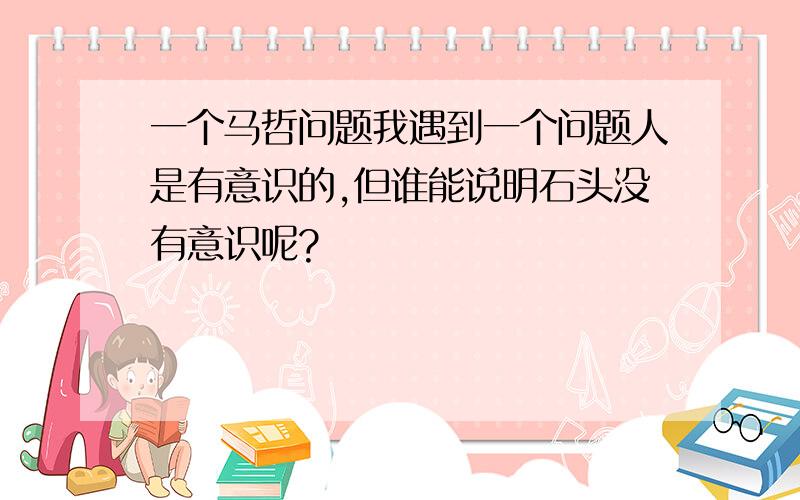 一个马哲问题我遇到一个问题人是有意识的,但谁能说明石头没有意识呢?