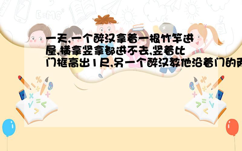 一天,一个醉汉拿着一根竹竿进屋,横拿竖拿都进不去,竖着比门框高出1尺,另一个醉汉教他沿着门的两个对角斜着拿竿,这个醉汉一