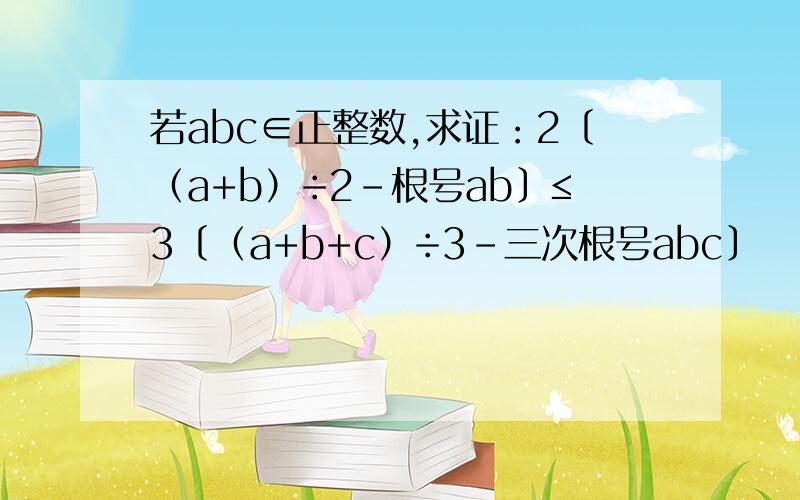 若abc∈正整数,求证：2〔（a+b）÷2－根号ab〕≤3〔（a+b+c）÷3－三次根号abc〕