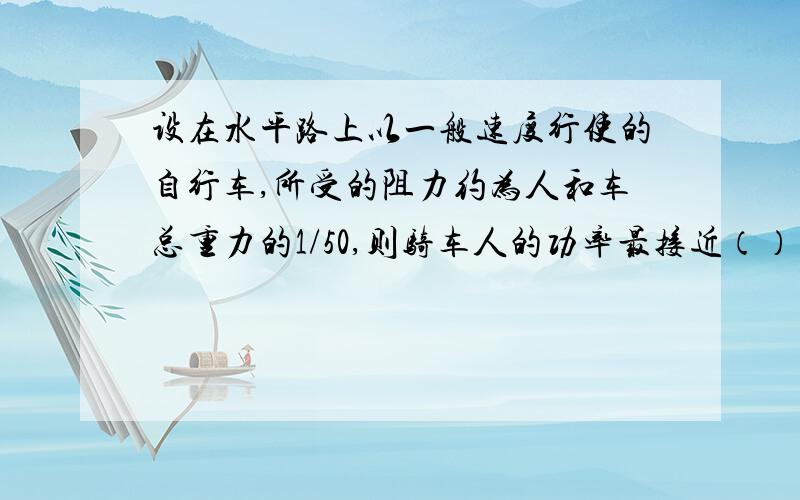 设在水平路上以一般速度行使的自行车,所受的阻力约为人和车总重力的1/50,则骑车人的功率最接近（） ...