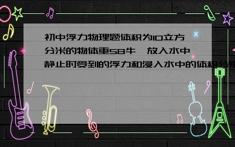 初中浮力物理题体积为10立方分米的物体重58牛,放入水中静止时受到的浮力和浸入水中的体积分别是多少?（g取10,要有过程