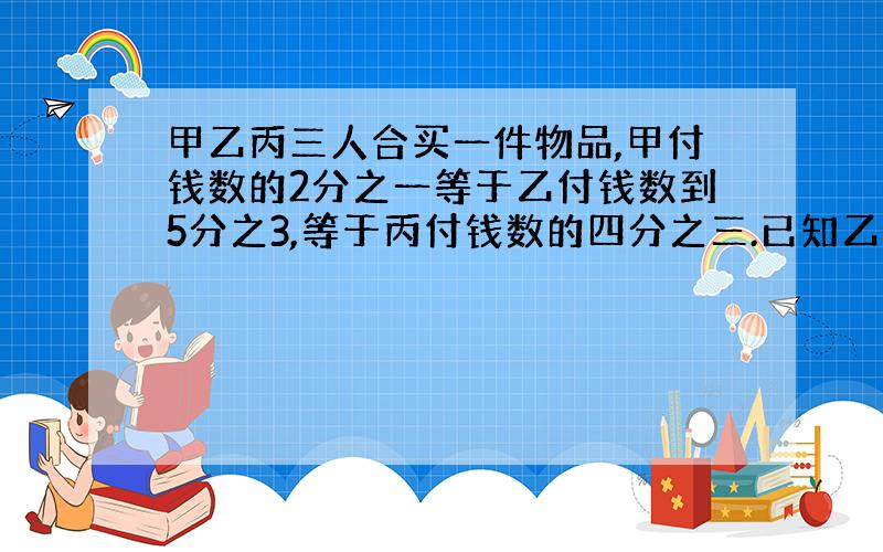 甲乙丙三人合买一件物品,甲付钱数的2分之一等于乙付钱数到5分之3,等于丙付钱数的四分之三.已知乙比丙多付了500元买这件