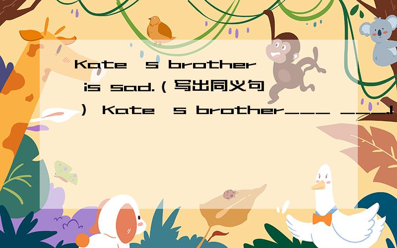 Kate's brother is sad.（写出同义句） Kate's brother___ ___.I am his