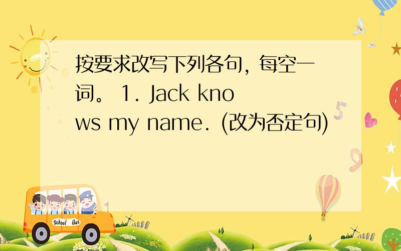 按要求改写下列各句, 每空一词。 1. Jack knows my name. (改为否定句)