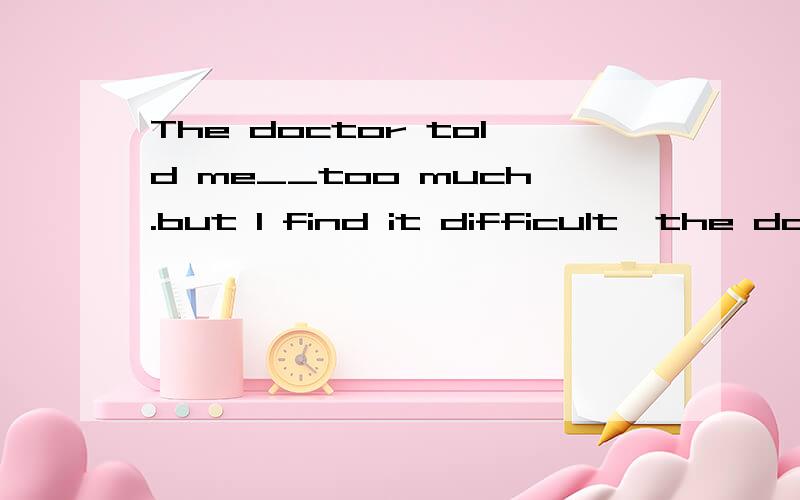 The doctor told me__too much.but I find it difficult,the doc