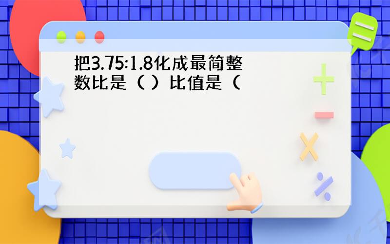 把3.75:1.8化成最简整数比是（ ）比值是（