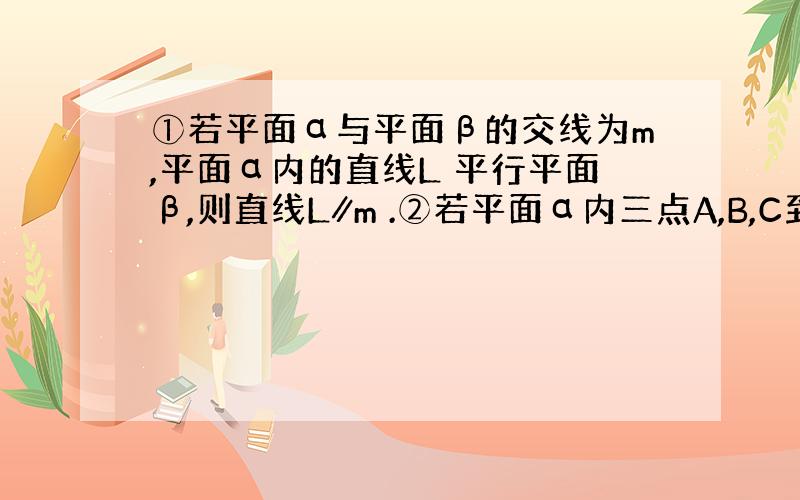 ①若平面α与平面β的交线为m,平面α内的直线L 平行平面β,则直线L∥m .②若平面α内三点A,B,C到平面β的距离相等