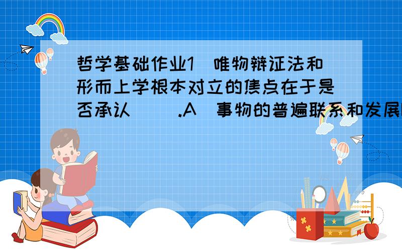 哲学基础作业1．唯物辩证法和形而上学根本对立的焦点在于是否承认（ ）.A．事物的普遍联系和发展B．事物从一种质态发展到另