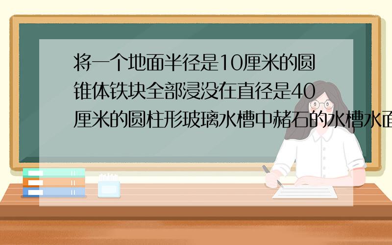 将一个地面半径是10厘米的圆锥体铁块全部浸没在直径是40厘米的圆柱形玻璃水槽中赭石的水槽水面比原来升高1