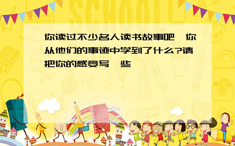 你读过不少名人读书故事吧,你从他们的事迹中学到了什么?请把你的感受写一些