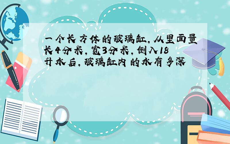 一个长方体的玻璃缸,从里面量长4分米,宽3分米,倒入18升水后,玻璃缸内的水有多深