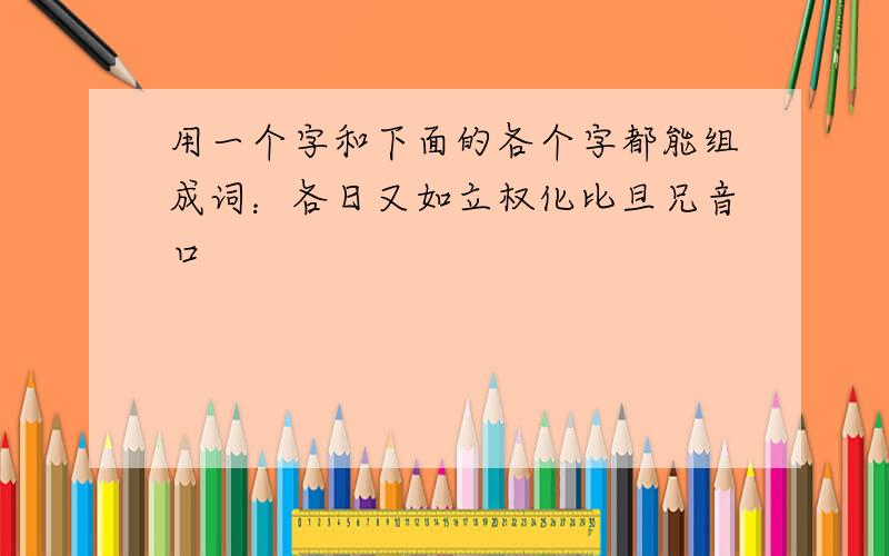 用一个字和下面的各个字都能组成词：各日又如立权化比旦兄音口