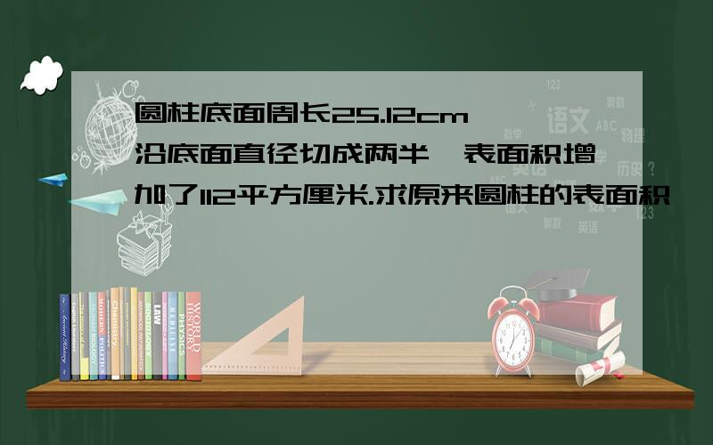 圆柱底面周长25.12cm,沿底面直径切成两半,表面积增加了112平方厘米.求原来圆柱的表面积