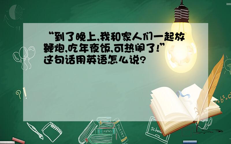 “到了晚上,我和家人们一起放鞭炮,吃年夜饭,可热闹了!”这句话用英语怎么说?