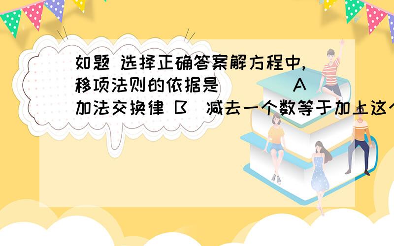 如题 选择正确答案解方程中,移项法则的依据是（　　）A．加法交换律 B．减去一个数等于加上这个数的相反数 C．等式的性质