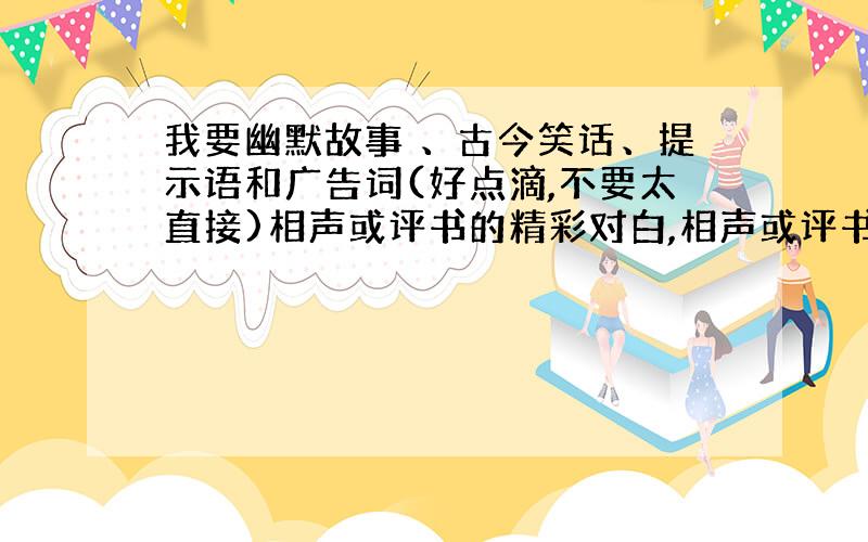 我要幽默故事 、古今笑话、提示语和广告词(好点滴,不要太直接)相声或评书的精彩对白,相声或评书内容可少