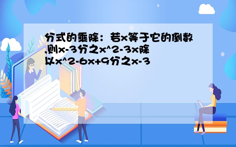 分式的乘除：若x等于它的倒数,则x-3分之x^2-3x除以x^2-6x+9分之x-3