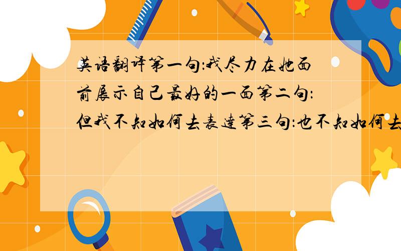 英语翻译第一句：我尽力在她面前展示自己最好的一面第二句：但我不知如何去表达第三句：也不知如何去面对