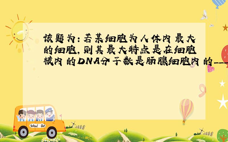 该题为：若某细胞为人体内最大的细胞,则其最大特点是在细胞核内的DNA分子数是肠腺细胞内的______?