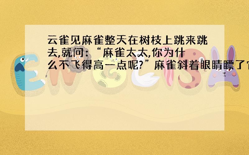 云雀见麻雀整天在树枝上跳来跳去,就问：“麻雀太太,你为什么不飞得高一点呢?” 麻雀斜着眼睛瞟了它一眼