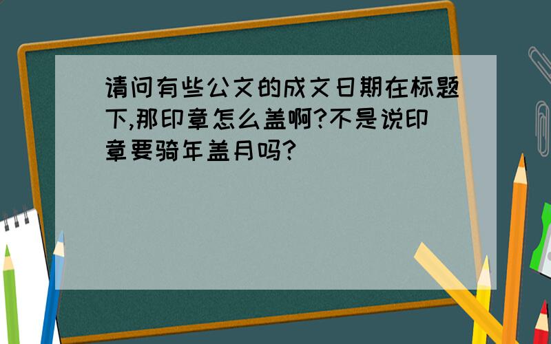 请问有些公文的成文日期在标题下,那印章怎么盖啊?不是说印章要骑年盖月吗?