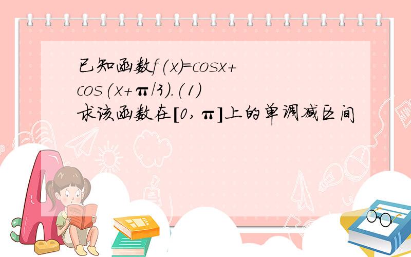 已知函数f(x)=cosx+cos(x+π/3).(1)求该函数在[0,π]上的单调减区间