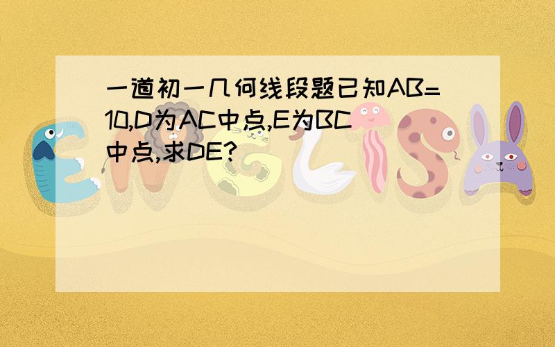 一道初一几何线段题已知AB=10,D为AC中点,E为BC中点,求DE?