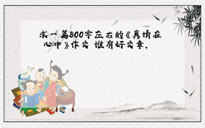 求一篇800字左右的《真情在 心中》作文 谁有好文章,