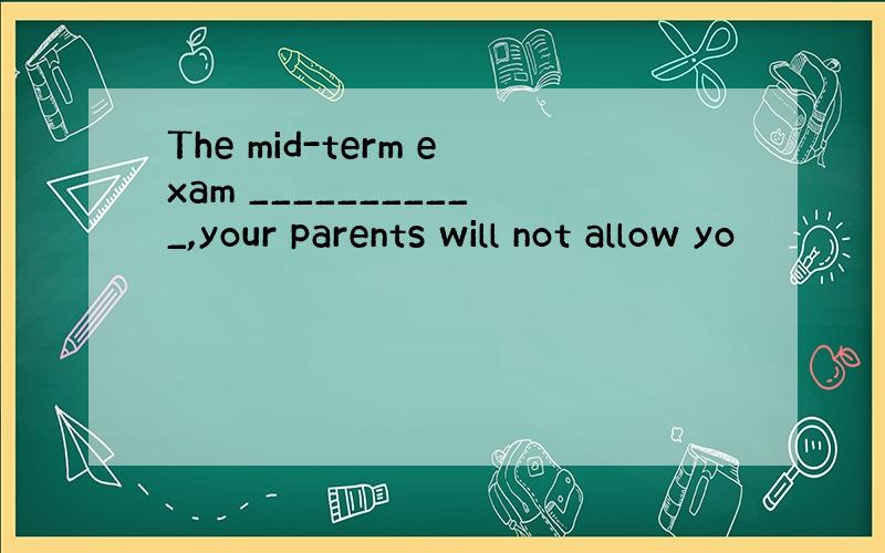 The mid-term exam ___________,your parents will not allow yo