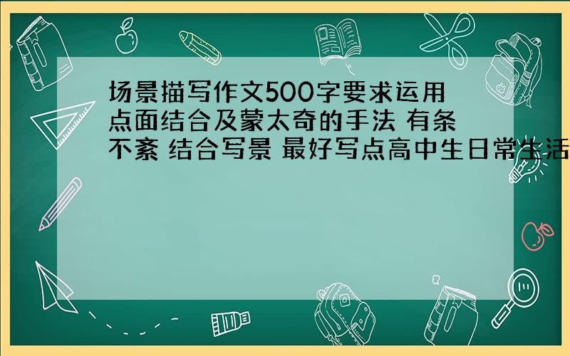 场景描写作文500字要求运用点面结合及蒙太奇的手法 有条不紊 结合写景 最好写点高中生日常生活中的场景 有点真实感