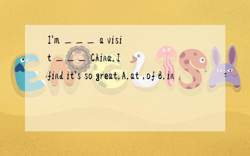 I'm ___ a visit ___ China.I find it's so great.A.at ,of B.in