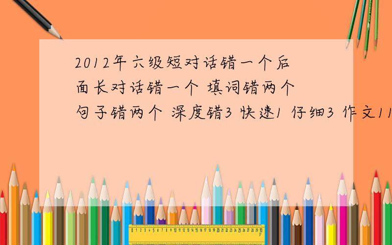 2012年六级短对话错一个后面长对话错一个 填词错两个 句子错两个 深度错3 快速1 仔细3 作文11-12 句子错1