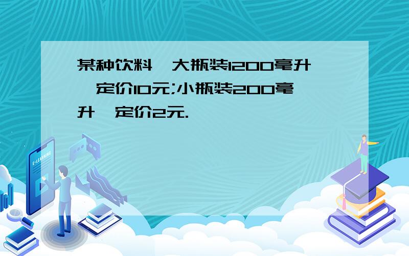 某种饮料,大瓶装1200毫升,定价10元;小瓶装200毫升,定价2元.