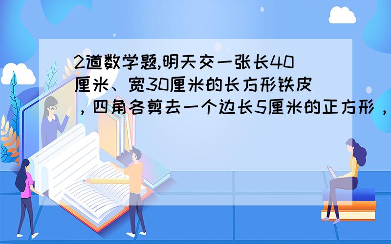 2道数学题,明天交一张长40厘米、宽30厘米的长方形铁皮，四角各剪去一个边长5厘米的正方形，做成一个深5厘米无盖的长方形