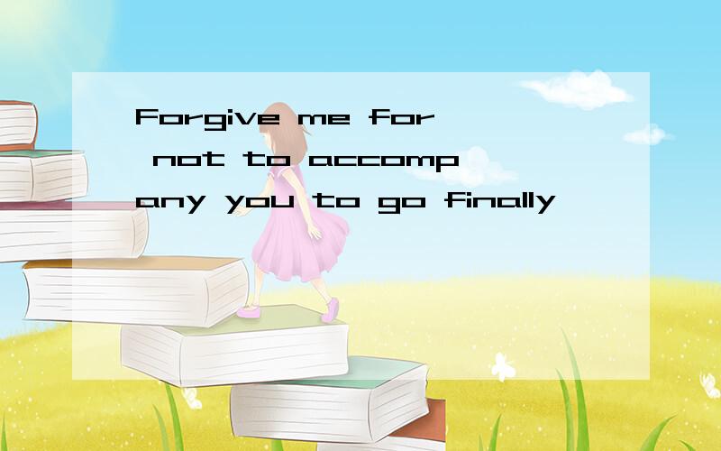 Forgive me for not to accompany you to go finally,