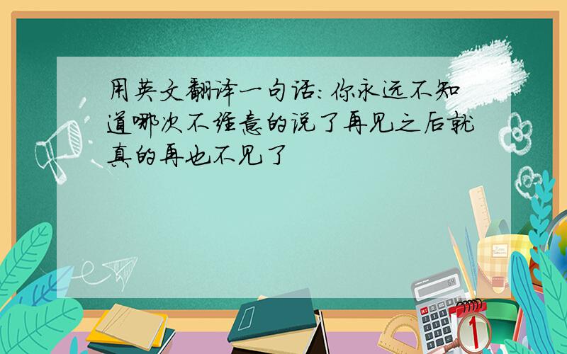 用英文翻译一句话：你永远不知道哪次不经意的说了再见之后就真的再也不见了