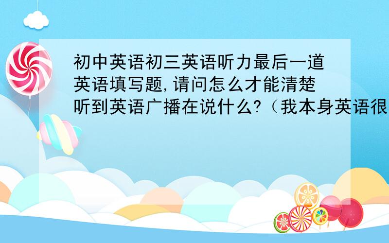 初中英语初三英语听力最后一道英语填写题,请问怎么才能清楚听到英语广播在说什么?（我本身英语很差,再加上听力.）请问如何清