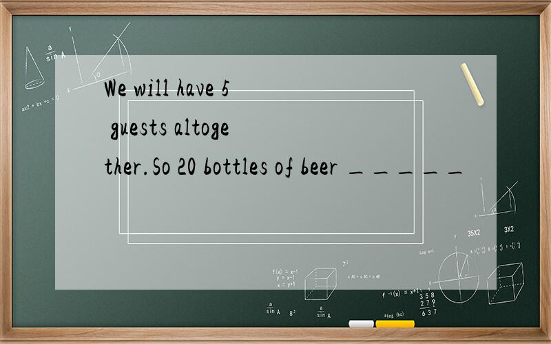 We will have 5 guests altogether.So 20 bottles of beer _____