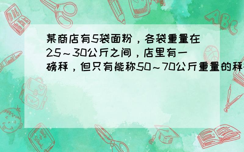 某商店有5袋面粉，各袋重量在25～30公斤之间，店里有一磅秤，但只有能称50～70公斤重量的秤砣，现要确定各袋面粉的重量