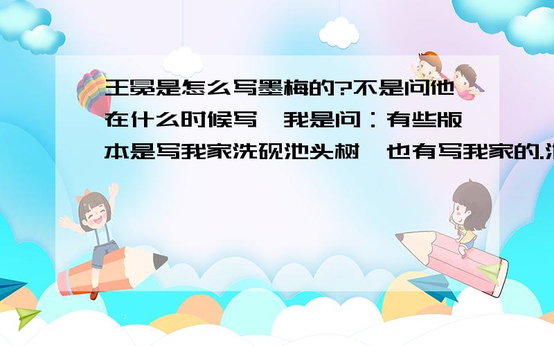 王冕是怎么写墨梅的?不是问他在什么时候写,我是问：有些版本是写我家洗砚池头树,也有写我家的.池头树也有写池边树的.还有个