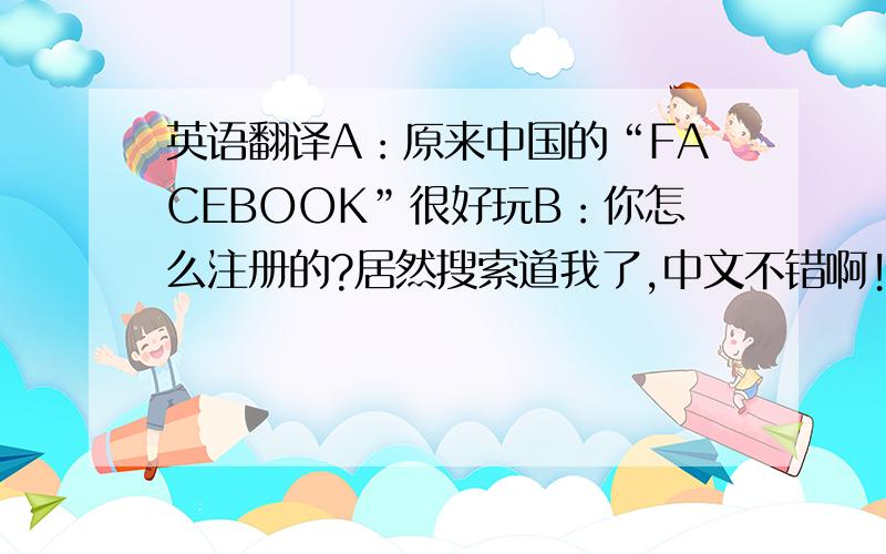 英语翻译A：原来中国的“FACEBOOK”很好玩B：你怎么注册的?居然搜索道我了,中文不错啊!A：那是必须的啊,怎么你照