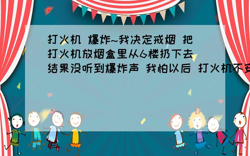 打火机 爆炸~我决定戒烟 把打火机放烟盒里从6楼扔下去 结果没听到爆炸声 我怕以后 打火机不安全?求 科学的说法 没…我