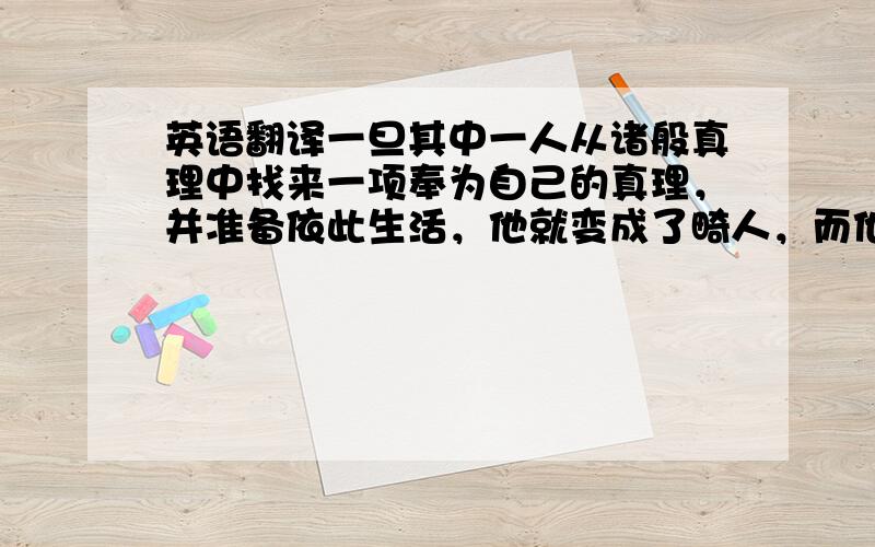 英语翻译一旦其中一人从诸般真理中找来一项奉为自己的真理，并准备依此生活，他就变成了畸人，而他所拥抱的真理就变成了虚妄