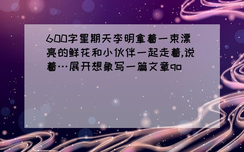 600字星期天李明拿着一束漂亮的鲜花和小伙伴一起走着,说着…展开想象写一篇文章qo