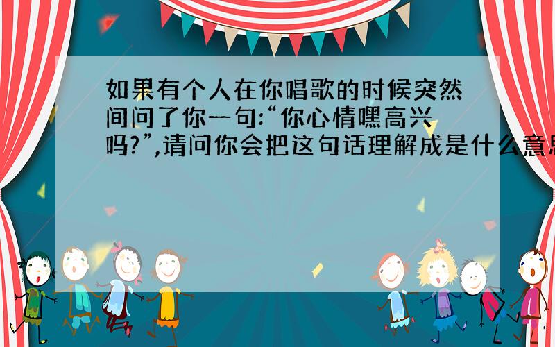 如果有个人在你唱歌的时候突然间问了你一句:“你心情嘿高兴吗?”,请问你会把这句话理解成是什么意思,这句话会不会影响了你的