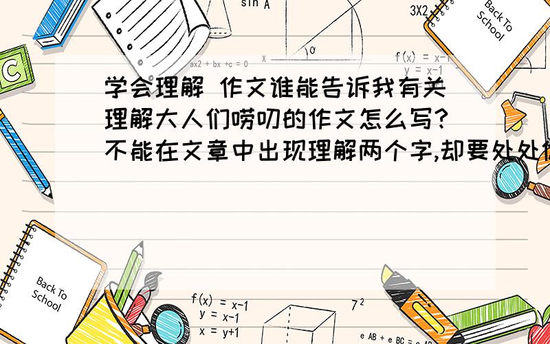 学会理解 作文谁能告诉我有关理解大人们唠叨的作文怎么写?不能在文章中出现理解两个字,却要处处体现出我们对大人的理解!