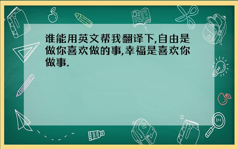 谁能用英文帮我翻译下,自由是做你喜欢做的事,幸福是喜欢你做事.