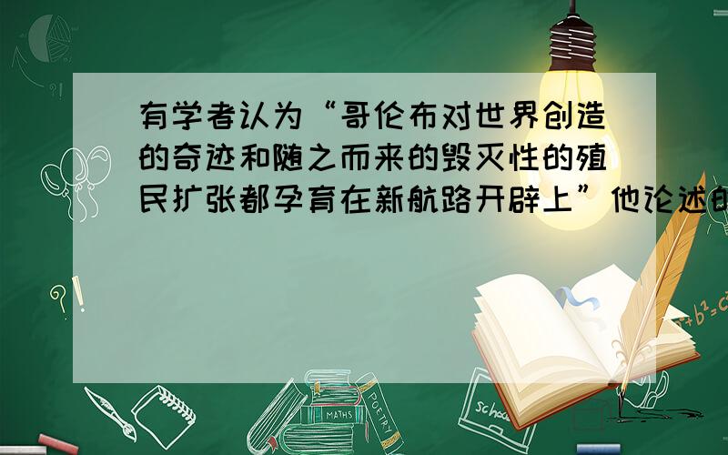 有学者认为“哥伦布对世界创造的奇迹和随之而来的毁灭性的殖民扩张都孕育在新航路开辟上”他论述的是新航路开辟的A内容B影响C