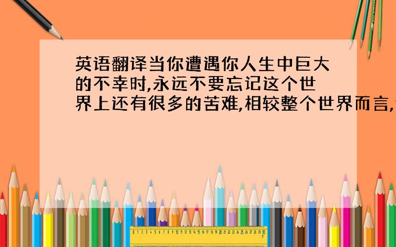 英语翻译当你遭遇你人生中巨大的不幸时,永远不要忘记这个世界上还有很多的苦难,相较整个世界而言,你的苦难只是一个小小的波折