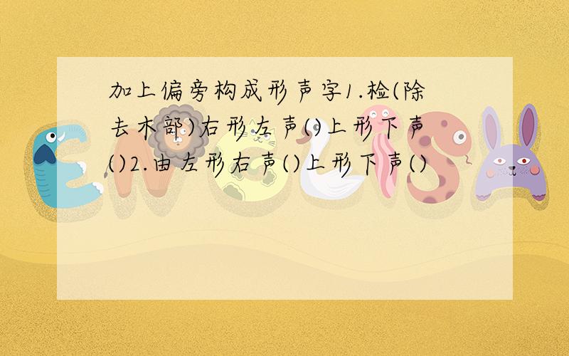 加上偏旁构成形声字1.检(除去木部)右形左声()上形下声()2.由左形右声()上形下声()